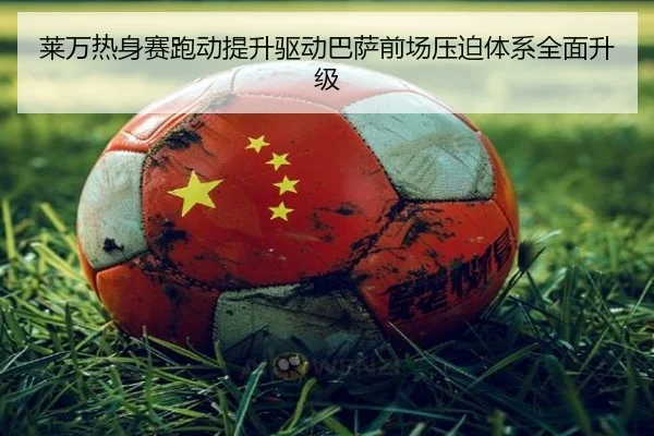 莱万热身赛跑动提升驱动巴萨前场压迫体系全面升级